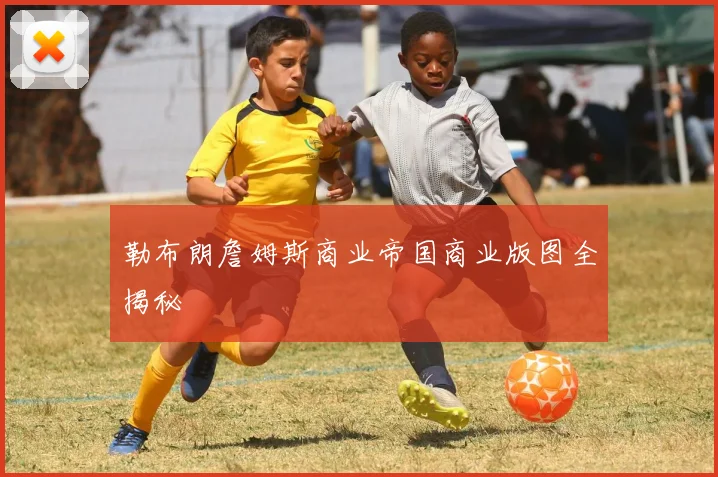 勒布朗詹姆斯商业帝国商业版图全揭秘
