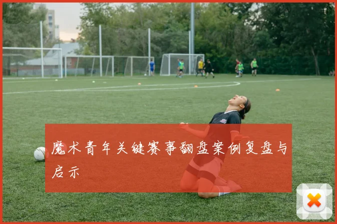 魔术青年关键赛事翻盘案例复盘与启示
