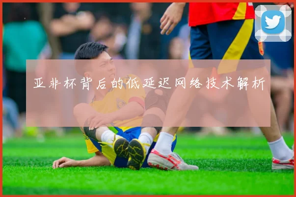 亚非杯背后的低延迟网络技术解析