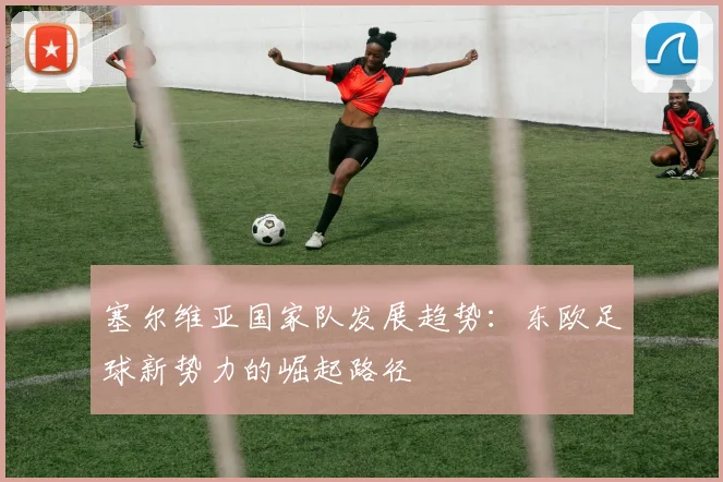塞尔维亚国家队发展趋势：东欧足球新势力的崛起路径