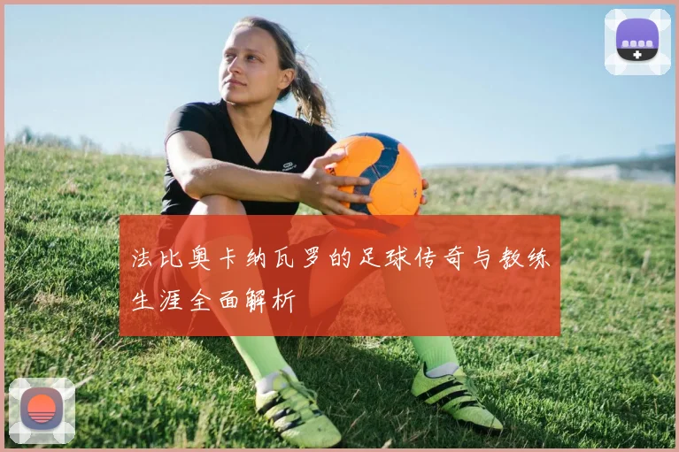 法比奥卡纳瓦罗的足球传奇与教练生涯全面解析