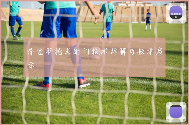 李金羽抢点射门技术拆解与教学启示