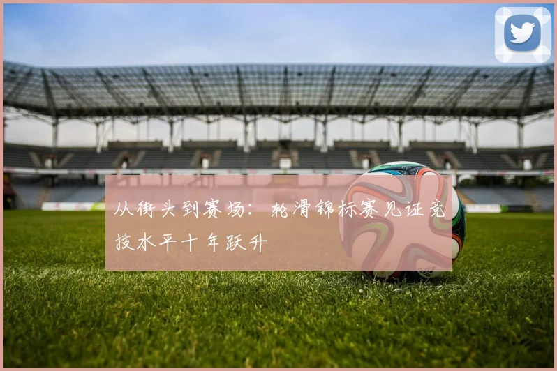 从街头到赛场：轮滑锦标赛见证竞技水平十年跃升