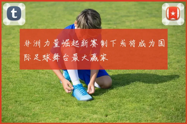 非洲力量崛起新赛制下或将成为国际足球舞台最大赢家