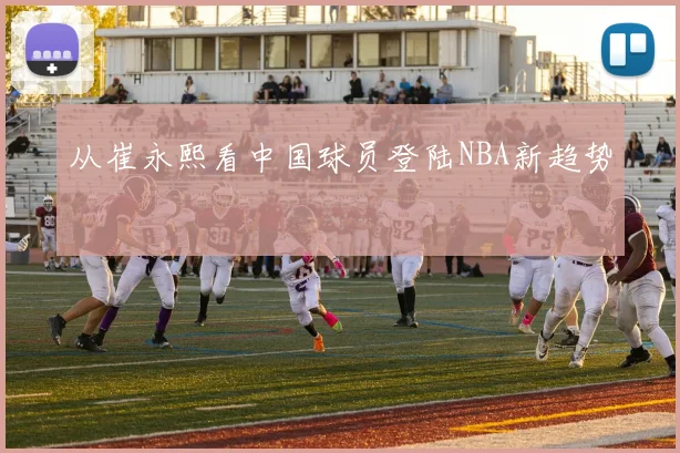 从崔永熙看中国球员登陆NBA新趋势