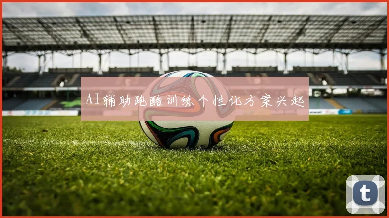 AI辅助跑酷训练个性化方案兴起