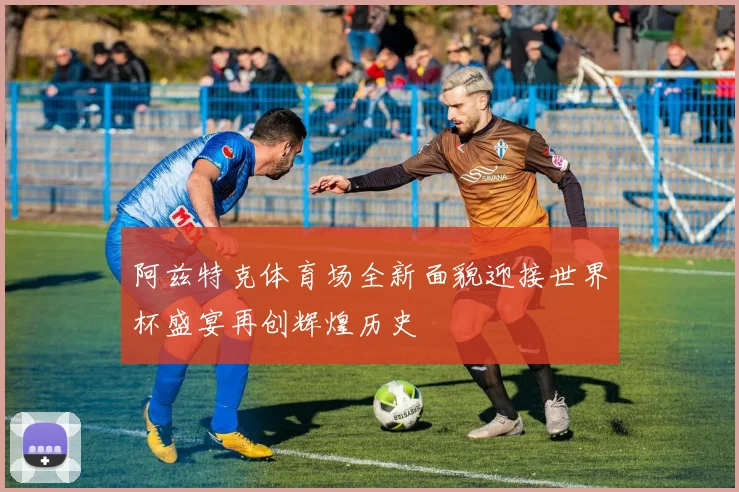 阿兹特克体育场全新面貌迎接世界杯盛宴再创辉煌历史